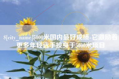 孝感5000米国内最好成绩-它激励着更多年轻选手投身于5000米项目