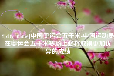 孝感中国奥运会五千米-中国运动员在奥运会五千米赛场上必将取得更加优异的成绩