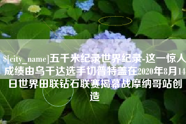 孝感五千米纪录世界纪录-这一惊人成绩由乌干达选手切普特盖在2020年8月14日世界田联钻石联赛揭幕战摩纳哥站创造