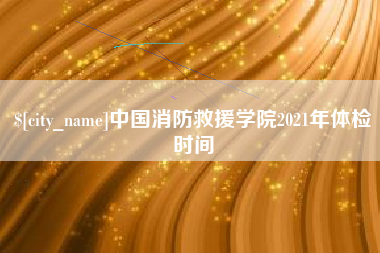 孝感中国消防救援学院2021年体检时间