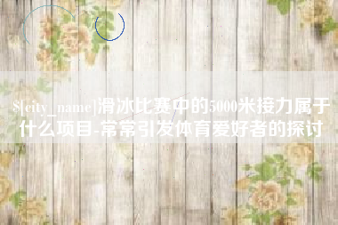 孝感滑冰比赛中的5000米接力属于什么项目-常常引发体育爱好者的探讨