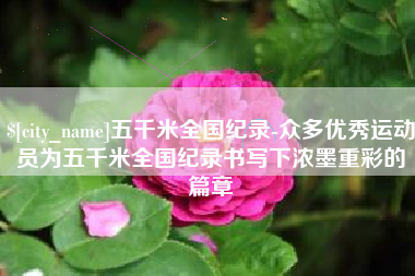 孝感五千米全国纪录-众多优秀运动员为五千米全国纪录书写下浓墨重彩的篇章