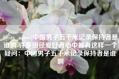 孝感中国男子五千米记录保持者是谁啊-许多田径爱好者心中都有这样一个疑问：中国男子五千米记录保持者是谁啊