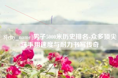 孝感男子5000米历史排名-众多顶尖选手用速度与耐力书写传奇